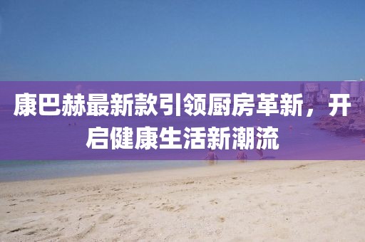 康巴赫最新款引領(lǐng)廚房革新，開啟健康生活新潮流