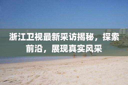 浙江衛(wèi)視最新采訪揭秘，探索前沿，展現(xiàn)真實(shí)風(fēng)采