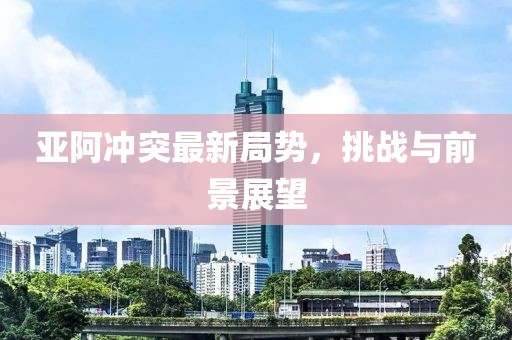 亞阿沖突最新局勢，挑戰(zhàn)與前景展望
