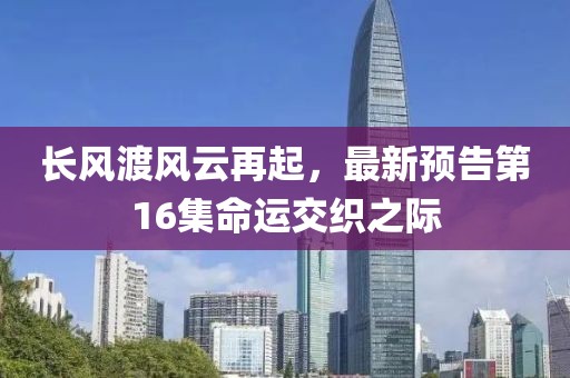 長風(fēng)渡風(fēng)云再起，最新預(yù)告第16集命運(yùn)交織之際