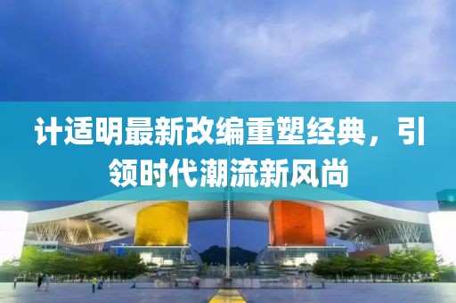 計(jì)適明最新改編重塑經(jīng)典，引領(lǐng)時(shí)代潮流新風(fēng)尚