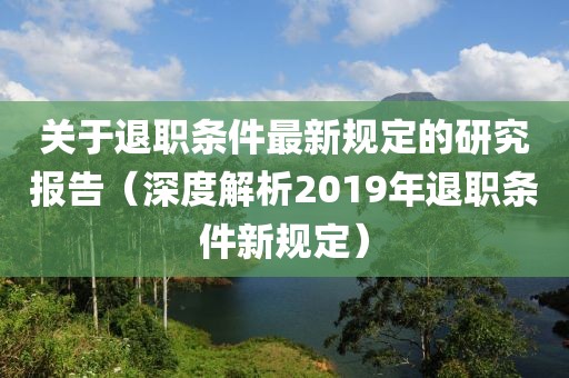 關(guān)于退職條件最新規(guī)定的研究報(bào)告（深度解析2019年退職條件新規(guī)定）