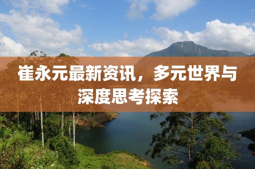 崔永元最新資訊，多元世界與深度思考探索