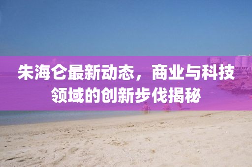 朱海侖最新動態(tài)，商業(yè)與科技領(lǐng)域的創(chuàng)新步伐揭秘