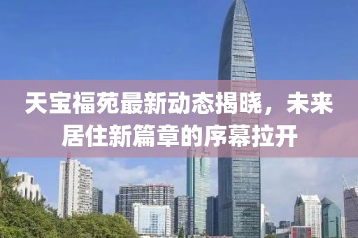 天寶福苑最新動態(tài)揭曉，未來居住新篇章的序幕拉開