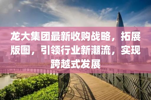 龍大集團(tuán)最新收購(gòu)戰(zhàn)略，拓展版圖，引領(lǐng)行業(yè)新潮流，實(shí)現(xiàn)跨越式發(fā)展