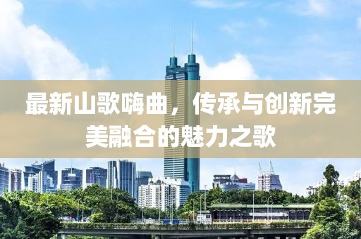 最新山歌嗨曲，傳承與創(chuàng)新完美融合的魅力之歌