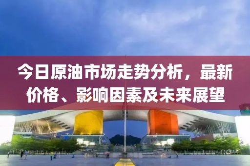 今日原油市場走勢分析，最新價格、影響因素及未來展望