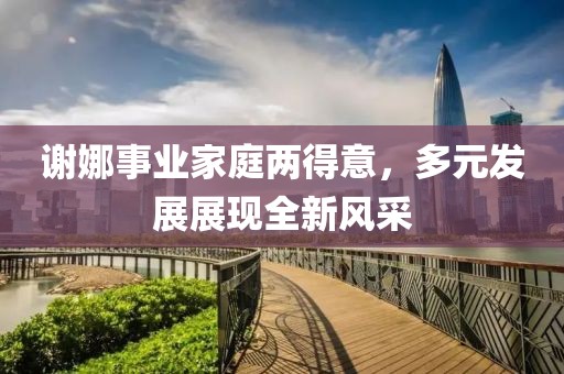 謝娜事業(yè)家庭兩得意，多元發(fā)展展現(xiàn)全新風(fēng)采