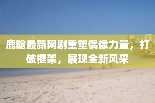 鹿晗最新網(wǎng)劇重塑偶像力量，打破框架，展現(xiàn)全新風(fēng)采