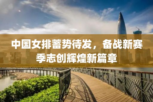 中國女排蓄勢待發(fā)，備戰(zhàn)新賽季志創(chuàng)輝煌新篇章