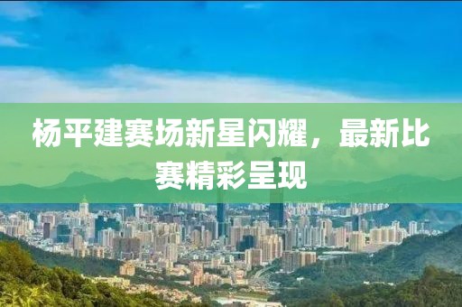 楊平建賽場新星閃耀，最新比賽精彩呈現(xiàn)