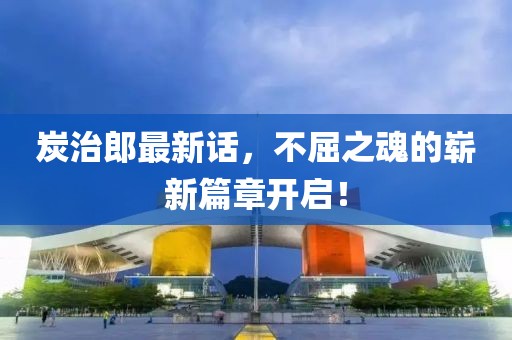 炭治郎最新話，不屈之魂的嶄新篇章開啟！
