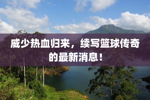 威少熱血歸來，續(xù)寫籃球傳奇的最新消息！