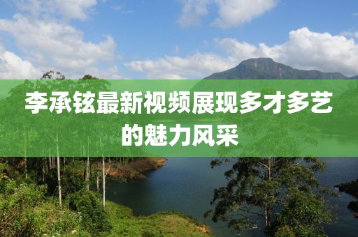 李承鉉最新視頻展現(xiàn)多才多藝的魅力風(fēng)采
