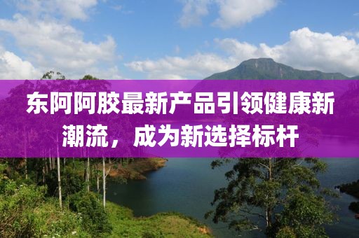 東阿阿膠最新產品引領健康新潮流，成為新選擇標桿