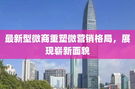 最新型微商重塑微營銷格局，展現(xiàn)嶄新面貌