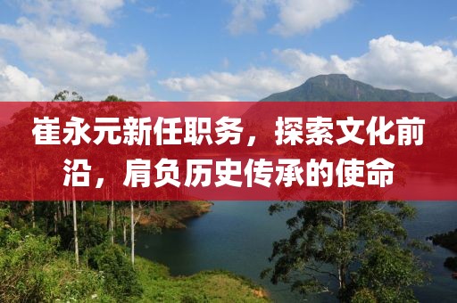 崔永元新任職務(wù)，探索文化前沿，肩負(fù)歷史傳承的使命