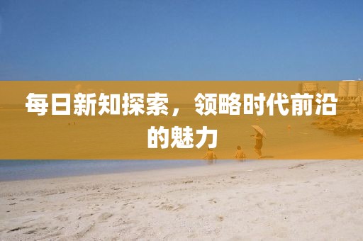 每日新知探索，領(lǐng)略時代前沿的魅力