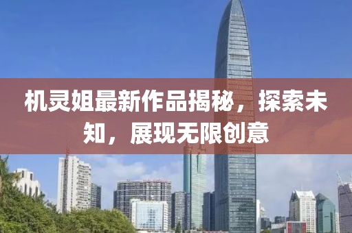 機(jī)靈姐最新作品揭秘，探索未知，展現(xiàn)無(wú)限創(chuàng)意