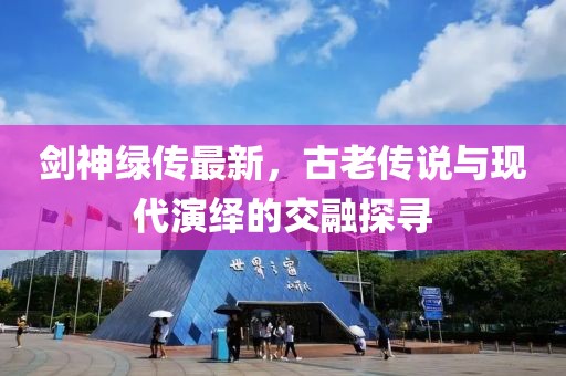 劍神綠傳最新，古老傳說與現(xiàn)代演繹的交融探尋