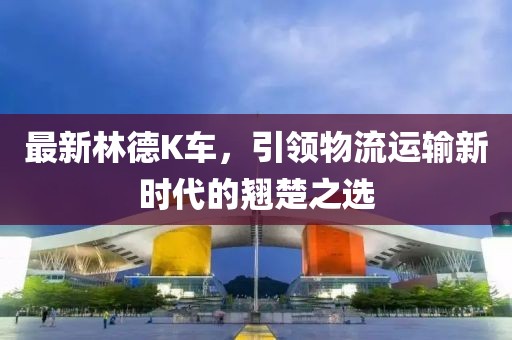 最新林德K車，引領(lǐng)物流運(yùn)輸新時(shí)代的翹楚之選