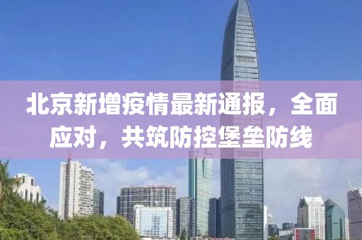 北京新增疫情最新通報，全面應對，共筑防控堡壘防線