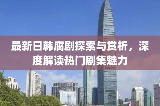 最新日韓腐劇探索與賞析，深度解讀熱門劇集魅力