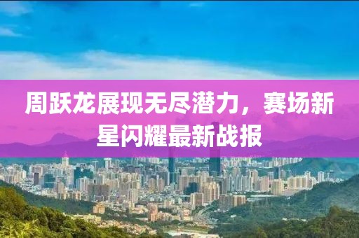 周躍龍展現(xiàn)無(wú)盡潛力，賽場(chǎng)新星閃耀最新戰(zhàn)報(bào)