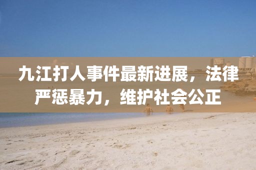 九江打人事件最新進(jìn)展，法律嚴(yán)懲暴力，維護(hù)社會(huì)公正