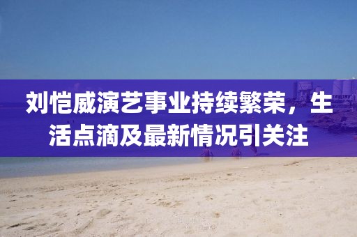 劉愷威演藝事業(yè)持續(xù)繁榮，生活點滴及最新情況引關注