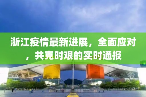 浙江疫情最新進(jìn)展，全面應(yīng)對，共克時(shí)艱的實(shí)時(shí)通報(bào)