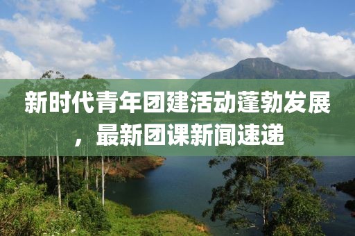 新時代青年團建活動蓬勃發(fā)展，最新團課新聞速遞