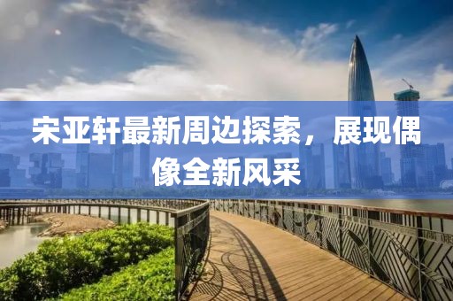 宋亞軒最新周邊探索，展現(xiàn)偶像全新風(fēng)采