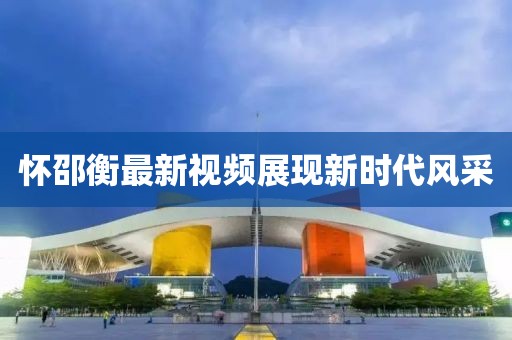 懷邵衡最新視頻展現(xiàn)新時代風(fēng)采