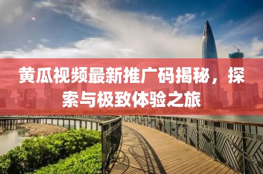 黃瓜視頻最新推廣碼揭秘，探索與極致體驗(yàn)之旅