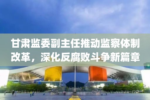 甘肅監(jiān)委副主任推動(dòng)監(jiān)察體制改革，深化反腐敗斗爭(zhēng)新篇章