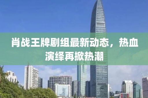 肖戰(zhàn)王牌劇組最新動(dòng)態(tài)，熱血演繹再掀熱潮