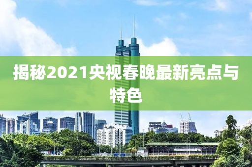 揭秘2021央視春晚最新亮點與特色