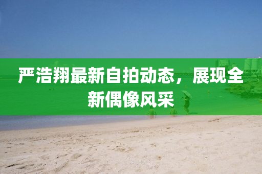 嚴(yán)浩翔最新自拍動態(tài)，展現(xiàn)全新偶像風(fēng)采