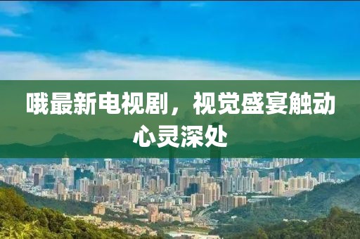 哦最新電視劇，視覺盛宴觸動(dòng)心靈深處