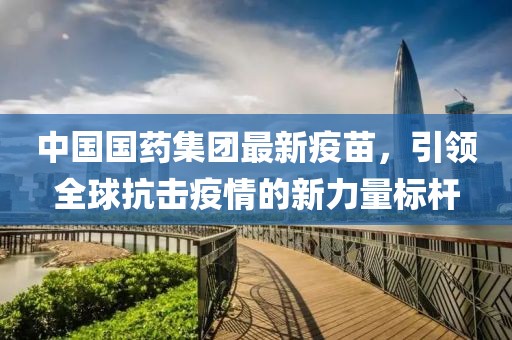 中國國藥集團最新疫苗，引領全球抗擊疫情的新力量標桿