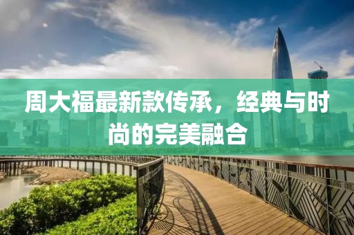 周大福最新款傳承，經(jīng)典與時(shí)尚的完美融合