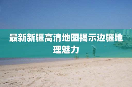 最新新疆高清地圖揭示邊疆地理魅力