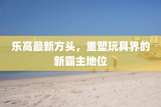 樂(lè)高最新方頭，重塑玩具界的新霸主地位