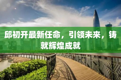 邱初開最新任命，引領(lǐng)未來，鑄就輝煌成就