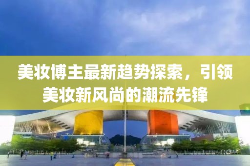 美妝博主最新趨勢探索，引領(lǐng)美妝新風(fēng)尚的潮流先鋒