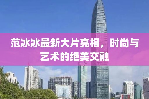 范冰冰最新大片亮相，時尚與藝術(shù)的絕美交融