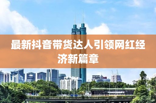 最新抖音帶貨達(dá)人引領(lǐng)網(wǎng)紅經(jīng)濟(jì)新篇章