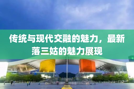 傳統(tǒng)與現(xiàn)代交融的魅力，最新落三姑的魅力展現(xiàn)